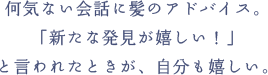 何気ない会話に髪のアドバイス。「新たな発見が嬉しい！」と言われたときが、自分も嬉しい。