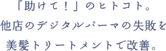 「助けて！」のヒトコト。他店のデジタルパーマの失敗を美髪トリートメントで改善。