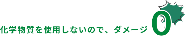 化学物質を使用しないので、ダメージ0